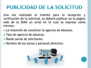 PUBLICIDAD DE LA SOLICITUDUna vez realizado el tramite para la recepción y verificación de la solicitud, se deberá publicar en la pagina web de la DIAN un aviso en el cual se exprese como mínimo:La intención de constituir la agencia de Aduanas.Tipo de agencia de aduanas.Razón social de solicitante.Nombre de los socios y personal directivo.