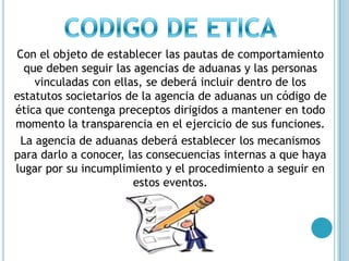 CODIGO DE ETICACon el objeto de establecer las pautas de comportamiento que deben seguir las agencias de aduanas y las personas vinculadas con ellas, se deberá incluir dentro de los estatutos societarios de la agencia de aduanas un código de ética que contenga preceptos dirigidos a mantener en todo momento la transparencia en el ejercicio de sus funciones. La agencia de aduanas deberá establecer los mecanismos para darlo a conocer, las consecuencias internas a que haya lugar por su incumplimiento y el procedimiento a seguir en estos eventos.