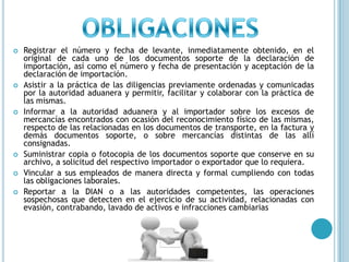 OBLIGACIONESRegistrar el número y fecha de levante, inmediatamente obtenido, en el original de cada uno de los documentos soporte de la declaración de importación, así como el número y fecha de presentación y aceptación de la declaración de importación.Asistir a la práctica de las diligencias previamente ordenadas y comunicadas por la autoridad aduanera y permitir, facilitar y colaborar con la práctica de las mismas.Informar a la autoridad aduanera y al importador sobre los excesos de mercancías encontrados con ocasión del reconocimiento físico de las mismas, respecto de las relacionadas en los documentos de transporte, en la factura y demás documentos soporte, o sobre mercancías distintas de las allí consignadas.Suministrar copia o fotocopia de los documentos soporte que conserve en su archivo, a solicitud del respectivo importador o exportador que lo requiera.Vincular a sus empleados de manera directa y formal cumpliendo con todas las obligaciones laborales.Reportar a la DIAN o a las autoridades competentes, las operaciones sospechosas que detecten en el ejercicio de su actividad, relacionadas con evasión, contrabando, lavado de activos e infracciones cambiarias