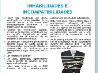 INHABILIDADES E INCOMPATIBILIDADESHaber sido condenado por delito sancionado con pena privativa de la libertad dentro de los cinco años inmediatamente anteriores a la presentación de la solicitud.Hallarse en interdicción judicial, privado de la libertad, inhabilitado por una sanción disciplinaria o penal, suspendido en el ejercicio de su profesión o excluido de ésta.Ser cónyuge, compañero permanente, pariente hasta el cuarto grado de consanguinidad, segundo de afinidad o primero civil de funcionarios que desempeñen cargos directivos en la DIAN.Ser funcionario público.Ser socio, accionista, representante legal o agente de aduanas de otra agencia de aduanas.Haber sido funcionario de la DIAN durante el año inmediatamente anterior a la solicitud de autorización.Haber sido socio, representante legal o representante aduanero de una sociedad de intermediación aduanera o de una agencia de aduanas que haya sido sancionada con la cancelación de su autorización durante los 5 años anteriores a la presentación de la solicitud.Sociedades que hayan sido sancionadas con la cancelación de su autorización durante los últimos diez (10) años anteriores a la radicación de la respectiva solicitud.
