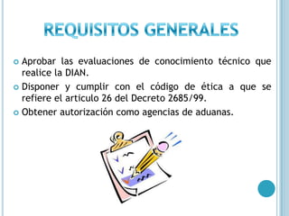 REQUISITOS GENERALESAprobar las evaluaciones de conocimiento técnico que realice la DIAN.Disponer y cumplir con el código de ética a que se refiere el articulo 26 del Decreto 2685/99.Obtener autorización como agencias de aduanas.