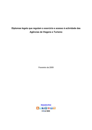 Diplomas legais que regulam o exercício e acesso à actividade das
                 Agências de Viagens e Turismo




                         Fevereiro de 2009


                                   
                                   
                                   
                                   
                                   
                                   
                                   
                                   
                                   
                                   
                                   
                           Alexandre Pinto 
 