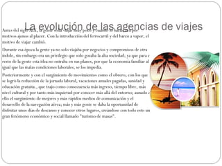 La evolución de las agencias de viajes Antes del siglo XIX, la gente solía viajar muy poco y cuando lo hacia, era por 
motivos ajenos al placer. Con la introducción del ferrocarril y del barco a vapor, el 
motivo de viajar cambió. 
Durante esa época la gente ya no solo viajaba por negocios y compromisos de otra 
índole, sin embargo era un privilegio que solo gozaba la alta sociedad; ya que para el 
resto de la gente esta idea no entraba en sus planes, por que la economía familiar al 
igual que las malas condiciones laborales, se los impedía. 
Posteriormente y con el surgimiento de movimientos como el obrero, con los que 
se logró la reducción de la jornada laboral, vacaciones anuales pagadas, sanidad y 
educación gratuita., que trajo como consecuencia más ingreso, tiempo libre, más 
nivel cultural y por tanto más inquietud por conocer más allá del entorno; aunado a 
ello el surgimiento de mejores y más rápidos medios de comunicación y el 
desarrollo de la navegación aérea; más y más gente se daba la oportunidad de 
disfrutar unos días de descanso y conocer otros lugares, creándose con todo esto un 
gran fenómeno económico y social llamado "turismo de masas". 
 