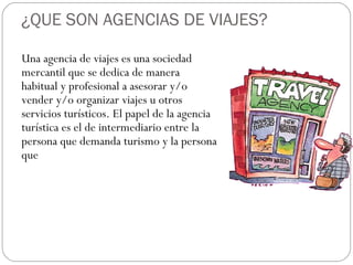 ¿QUE SON AGENCIAS DE VIAJES? 
Una agencia de viajes es una sociedad 
mercantil que se dedica de manera 
habitual y profesional a asesorar y/o 
vender y/o organizar viajes u otros 
servicios turísticos. El papel de la agencia 
turística es el de intermediario entre la 
persona que demanda turismo y la persona 
que 
 