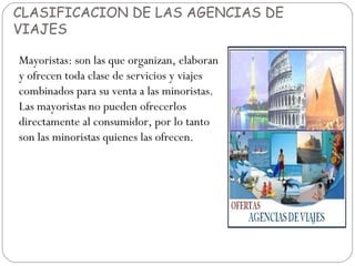 CLASIFICACION DE LAS AGENCIAS DE 
VIAJES 
Mayoristas: son las que organizan, elaboran 
y ofrecen toda clase de servicios y viajes 
combinados para su venta a las minoristas. 
Las mayoristas no pueden ofrecerlos 
directamente al consumidor, por lo tanto 
son las minoristas quienes las ofrecen. 
 