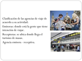 Clasificación de las agencias de viaje de 
acuerdo a su actividad: 
Emisoras: donde está la gente que tiene 
intención de viajar. 
Receptoras: se ubica donde llega el 
turismo de masas. 
Agencia emisora - receptiva. 
 
