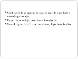 Clasificación de las agencias de viajes de acuerdo al producto o 
mercado que manejan 
Por producto: trabajo, excursiones, investigación. 
Mercado: gente de la 3ª edad, estudiantes, deportistas, familias. 
 