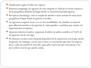  Clasificación según el tráfico de viajeros 
 Emisoras (outgoing): las agencias de esta categoría se enfocan en enviar viajeros a 
áreas geográficas distintas del lugar donde se encuentra la propia agencia. 
 Receptivas (incoming): estas se ocupan de atender o traer turistas de otras áreas 
geográficas al lugar donde la agencia se localiza. 
 Las agencias receptivas tiene a su vez dos modalidades: las situadas en zonas de 
gran afluencia turística y las agencias de viajes grandes o medianas que cuenta con 
departamentos receptores. 
 Agencias emisora-receptiva: organizan el tráfico en ambos sentidos, el 35,8% de 
las agencias son de este tipo. 
 El enfocarse en una u otra categoría dependerá de la experiencia con la que cuente 
la agencia, sin embargo, sea un caso u otro, es conveniente que antes la empresa 
lleva a cabo un estudio de mercado, para saber cual es la más conveniente y los 
proveedores con los que puede contar. 
 