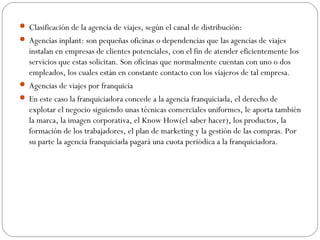  Clasificación de la agencia de viajes, según el canal de distribución: 
 Agencias inplant: son pequeñas oficinas o dependencias que las agencias de viajes 
instalan en empresas de clientes potenciales, con el fin de atender eficientemente los 
servicios que estas solicitan. Son oficinas que normalmente cuentan con uno o dos 
empleados, los cuales están en constante contacto con los viajeros de tal empresa. 
 Agencias de viajes por franquicia 
 En este caso la franquiciadora concede a la agencia franquiciada, el derecho de 
explotar el negocio siguiendo unas técnicas comerciales uniformes, le aporta también 
la marca, la imagen corporativa, el Know How(el saber hacer), los productos, la 
formación de los trabajadores, el plan de marketing y la gestión de las compras. Por 
su parte la agencia franquiciada pagará una cuota periódica a la franquiciadora. 
 