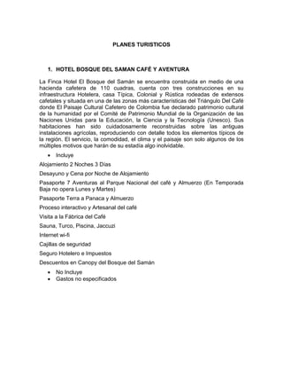 PLANES TURISTICOS
1. HOTEL BOSQUE DEL SAMAN CAFÉ Y AVENTURA
La Finca Hotel El Bosque del Samán se encuentra construida en medio de una
hacienda cafetera de 110 cuadras, cuenta con tres construcciones en su
infraestructura Hotelera, casa Típica, Colonial y Rústica rodeadas de extensos
cafetales y situada en una de las zonas más características del Triángulo Del Café
donde El Paisaje Cultural Cafetero de Colombia fue declarado patrimonio cultural
de la humanidad por el Comité de Patrimonio Mundial de la Organización de las
Naciones Unidas para la Educación, la Ciencia y la Tecnología (Unesco). Sus
habitaciones han sido cuidadosamente reconstruidas sobre las antiguas
instalaciones agrícolas, reproduciendo con detalle todos los elementos típicos de
la región. El servicio, la comodidad, el clima y el paisaje son solo algunos de los
múltiples motivos que harán de su estadía algo inolvidable.
 Incluye
Alojamiento 2 Noches 3 Días
Desayuno y Cena por Noche de Alojamiento
Pasaporte 7 Aventuras al Parque Nacional del café y Almuerzo (En Temporada
Baja no opera Lunes y Martes)
Pasaporte Terra a Panaca y Almuerzo
Proceso interactivo y Artesanal del café
Visita a la Fábrica del Café
Sauna, Turco, Piscina, Jaccuzi
Internet wi-fi
Cajillas de seguridad
Seguro Hotelero e Impuestos
Descuentos en Canopy del Bosque del Samán
 No Incluye
 Gastos no especificados
 