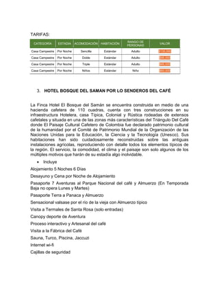 TARIFAS:
CATEGORÍA ESTADIA ACOMODACIÓN HABITACIÓN
RANGO DE
PERSONAS
VALOR
Casa Campestre Por Noche Sencilla Estándar Adulto $135,000
Casa Campestre Por Noche Doble Estándar Adulto $95,000
Casa Campestre Por Noche Triple Estándar Adulto $85,000
Casa Campestre Por Noche Niños Estándar Niño $60,000
3. HOTEL BOSQUE DEL SAMAN POR LO SENDEROS DEL CAFÉ
La Finca Hotel El Bosque del Samán se encuentra construida en medio de una
hacienda cafetera de 110 cuadras, cuenta con tres construcciones en su
infraestructura Hotelera, casa Típica, Colonial y Rústica rodeadas de extensos
cafetales y situada en una de las zonas más características del Triángulo Del Café
donde El Paisaje Cultural Cafetero de Colombia fue declarado patrimonio cultural
de la humanidad por el Comité de Patrimonio Mundial de la Organización de las
Naciones Unidas para la Educación, la Ciencia y la Tecnología (Unesco). Sus
habitaciones han sido cuidadosamente reconstruidas sobre las antiguas
instalaciones agrícolas, reproduciendo con detalle todos los elementos típicos de
la región. El servicio, la comodidad, el clima y el paisaje son solo algunos de los
múltiples motivos que harán de su estadía algo inolvidable.
 Incluye
Alojamiento 5 Noches 6 Días
Desayuno y Cena por Noche de Alojamiento
Pasaporte 7 Aventuras al Parque Nacional del café y Almuerzo (En Temporada
Baja no opera Lunes y Martes)
Pasaporte Terra a Panaca y Almuerzo
Sensacional valsase por el río de la vieja con Almuerzo típico
Visita a Termales de Santa Rosa (solo entradas)
Canopy deporte de Aventura
Proceso interactivo y Artesanal del café
Visita a la Fábrica del Café
Sauna, Turco, Piscina, Jaccuzi
Internet wi-fi
Cajillas de seguridad
 
