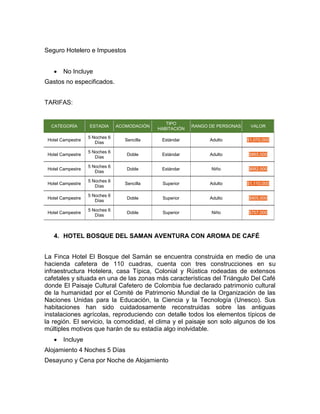 Seguro Hotelero e Impuestos
 No Incluye
Gastos no especificados.
TARIFAS:
CATEGORÍA ESTADIA ACOMODACIÓN
TIPO
HABITACIÓN
RANGO DE PERSONAS VALOR
Hotel Campestre
5 Noches 6
Días
Sencilla Estándar Adulto $1,070,000
Hotel Campestre
5 Noches 6
Días
Doble Estándar Adulto $865,000
Hotel Campestre
5 Noches 6
Días
Doble Estándar Niño $682,000
Hotel Campestre
5 Noches 6
Días
Sencilla Superior Adulto $1,110,000
Hotel Campestre
5 Noches 6
Días
Doble Superior Adulto $905,000
Hotel Campestre
5 Noches 6
Días
Doble Superior Niño $707,000
4. HOTEL BOSQUE DEL SAMAN AVENTURA CON AROMA DE CAFÉ
La Finca Hotel El Bosque del Samán se encuentra construida en medio de una
hacienda cafetera de 110 cuadras, cuenta con tres construcciones en su
infraestructura Hotelera, casa Típica, Colonial y Rústica rodeadas de extensos
cafetales y situada en una de las zonas más características del Triángulo Del Café
donde El Paisaje Cultural Cafetero de Colombia fue declarado patrimonio cultural
de la humanidad por el Comité de Patrimonio Mundial de la Organización de las
Naciones Unidas para la Educación, la Ciencia y la Tecnología (Unesco). Sus
habitaciones han sido cuidadosamente reconstruidas sobre las antiguas
instalaciones agrícolas, reproduciendo con detalle todos los elementos típicos de
la región. El servicio, la comodidad, el clima y el paisaje son solo algunos de los
múltiples motivos que harán de su estadía algo inolvidable.
 Incluye
Alojamiento 4 Noches 5 Días
Desayuno y Cena por Noche de Alojamiento
 