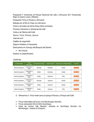 Pasaporte 7 Aventuras al Parque Nacional del café y Almuerzo (En Temporada
Baja no opera Lunes y Martes)
Pasaporte Terra a Panaca y Almuerzo
Balsaje por el Río la Vieja con almuerzo
Visita a termales de Santa Rosa (Solo entradas)
Proceso interactivo y Artesanal del café
Visita a la Fábrica del Café
Sauna, Turco, Piscina, Jaccuzi
Internet wi-fi
Cajillas de seguridad
Seguro Hotelero e Impuestos
Descuentos en Canopy del Bosque del Samán
 No Incluye
Gastos no especificados.
TARIFAS:
CATEGORÍA
POR
NOCHES
ACOMODACIÓN HABITACIÓN RANGO DE PERSONAS VALOR
Hotel Campestre
4 Noches 5
Días
Sencilla Estándar Adulto $872,000
Hotel Campestre
4 Noches 5
Días
Doble Estándar Adulto $708,000
Hotel Campestre
4 Noches 5
Días
Doble Estándar Niño $559,000
Hotel Campestre
4 Noches 5
Días
Sencilla Superior Adulto $904,000
Hotel Campestre
4 Noches 5
Días
Doble Superior Adulto $740,000
Hotel Campestre
4 Noches 5
Días
Doble Superior Niño $579,000
5. Ofrecemos 3 finca hotel cerca al parque Panaca y Parque del Café
 Finca hotel aldea del buen vivir Montenegro Quindío.
 Finca campestre Divino Niño Quimbaya.
 Casa de campo villa Nazaret ubicada en Quimbaya Quindío vía
Montenegro vereda el Chaquiro.
 