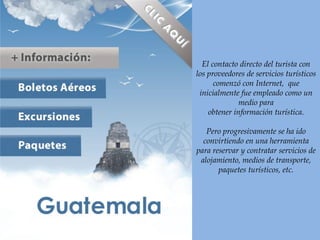 El contacto directo del turista con
los proveedores de servicios turísticos
comenzó con Internet, que
inicialmente fue empleado como un
medio para
obtener información turística.
Pero progresivamente se ha ido
convirtiendo en una herramienta
para reservar y contratar servicios de
alojamiento, medios de transporte,
paquetes turísticos, etc.
 