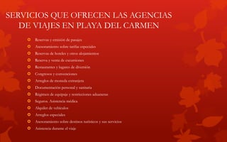 SERVICIOS QUE OFRECEN LAS AGENCIAS
DE VIAJES EN PLAYA DEL CARMEN
 Reservas y emisión de pasajes
 Asesoramiento sobre tarifas especiales
 Reservas de hoteles y otros alojamientos
 Reserva y venta de excursiones
 Restaurantes y lugares de diversión
 Congresos y convenciones
 Arreglos de moneda extranjera
 Documentación personal y sanitaria
 Régimen de equipaje y restricciones aduaneras
 Seguros. Asistencia médica
 Alquiler de vehículos
 Arreglos especiales
 Asesoramiento sobre destinos turísticos y sus servicios
 Asistencia durante el viaje
 