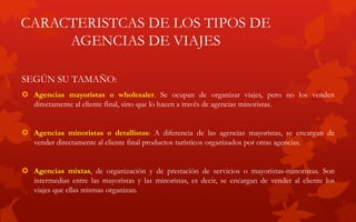 CARACTERISTCAS DE LOS TIPOS DE
AGENCIAS DE VIAJES
SEGÚN SU TAMAÑO:
 Agencias mayoristas o wholesaler. Se ocupan de organizar viajes, pero no los venden
directamente al cliente final, sino que lo hacen a través de agencias minoristas.
 Agencias minoristas o detallistas: A diferencia de las agencias mayoristas, se encargan de
vender directamente al cliente final productos turísticos organizados por otras agencias.
 Agencias mixtas, de organización y de prestación de servicios o mayoristas-minoristas. Son
intermedias entre las mayoristas y las minoristas, es decir, se encargan de vender al cliente los
viajes que ellas mismas organizan.
 