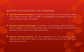 SEGÚN SU LOCALIZACIÓN Y SU ACTIVIDAD
 Agencias emisoras (outgoing): Son aquellas cuya sede física se sitúa en el lugar de origen
de los viajeros. De este modo, su público es principalmente la población cercana a las
mismas, que desea viajar a otros lugares.
 Agencias receptoras (incoming): En contraste con las emisoras, sitúan físicamente su
sede en los lugares a los cuales la gente desea viajar, y por tanto organizan viajes destinados
a personas de otros lugares, a las cuales quieren atraer.
 Agencias emisoras-receptoras: Son una combinación de las dos anteriores, es decir,
organizan tanto viajes hacia el lugar en el que están ubicadas tanto como viajes desde dicho
lugar hacia otras partes.
 