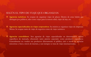 SEGÚN EL TIPO DE VIAJE QUE ORGANIZAN
 Agencias turísticas: Se ocupan de organizar viajes de placer. Dentro de estas habría que
distinguir por públicos, tales como viajes para la tercera edad, viajes de lujo, etc.
 Agencias especializadas en viajes corporativos: Su misión es organizar viajes de empresas.
Mixtas. Se ocupan tanto de viajes de negocios como de viajes turísticos.
 Agencias consolidator. Son agencias de viajes especializadas en determinados nichos
específicos de mercado, ofreciendo tanto precios especiales como productos específicos.
Generalmente no venden sus productos directamente al público, sino a través de agencias
minoristas o bien a través de internet, y casi siempre se trata de viajes internacionales.
 