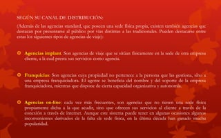 SEGÚN SU CANAL DE DISTRIBUCIÓN:
(Además de las agencias standard, que poseen una sede física propia, existen también agencias que
destacan por presentarse al público por vías distintas a las tradicionales. Pueden destacarse entre
estas los siguientes tipos de agencias de viaje):
 Agencias implant. Son agencias de viaje que se sitúan físicamente en la sede de otra empresa
cliente, a la cual presta sus servicios como agencia.
 Franquicias: Son agencias cuya propiedad no pertenece a la persona que las gestiona, sino a
una empresa franquiciadora. El agente se beneficia del nombre y del soporte de la empresa
franquiciadora, mientras que dispone de cierta capacidad organizativa y autonomía.
 Agencias on-line: cada vez más frecuentes, son agencias que no tienen una sede física
propiamente dicha a la que acudir, sino que ofrecen sus servicios al cliente a través de la
conexión a través de internet. Aunque este sistema puede tener en algunas ocasiones algunos
inconvenientes derivados de la falta de sede física, en la última década han ganado mucha
popularidad.
 