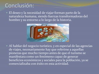 Conclusión:
 El deseo y la necesidad de viajar forman parte de la

naturaleza humana, siendo fuerzas transformadoras del
hombre y su entorno a lo largo de la historia.

 Al hablar del negocio turístico, y en especial de las agencias

de viajes, necesariamente hay que referirse a aquellas
pioneras que mucho tiempo antes de que el turismo se
manifestara como un fenómeno capaz de generar
beneficios económicos y sociales para la población, ya se
comercializaba con éxito en esta actividad.

 