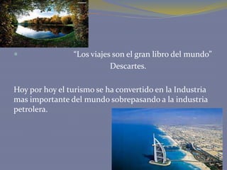 

“Los viajes son el gran libro del mundo”
Descartes.

Hoy por hoy el turismo se ha convertido en la Industria
mas importante del mundo sobrepasando a la industria
petrolera.

 