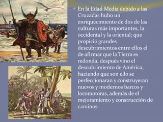  En la Edad Media debido a las

Cruzadas hubo un
enriquecimiento de dos de las
culturas más importantes, la
occidental y la oriental; que
propició grandes
descubrimientos entre ellos el
de afirmar que la Tierra es
redonda, después vino el
descubrimiento de América,
haciendo que son ello se
perfeccionaran y construyeran
nuevos y modernos barcos y
locomotoras, además de el
mejoramiento y construcción de
caminos.

 
