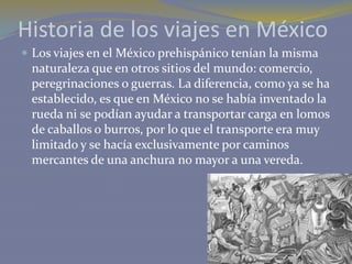Historia de los viajes en México
 Los viajes en el México prehispánico tenían la misma

naturaleza que en otros sitios del mundo: comercio,
peregrinaciones o guerras. La diferencia, como ya se ha
establecido, es que en México no se había inventado la
rueda ni se podían ayudar a transportar carga en lomos
de caballos o burros, por lo que el transporte era muy
limitado y se hacía exclusivamente por caminos
mercantes de una anchura no mayor a una vereda.

 