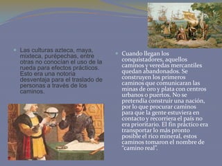  Las culturas azteca, maya,

mixteca, purépechas, entre
otras no conocían el uso de la
rueda para efectos prácticos.
Esto era una notoria
desventaja para el traslado de
personas a través de los
caminos.

 Cuando llegan los

conquistadores, aquellos
caminos y veredas mercantiles
quedan abandonados. Se
construyen los primeros
caminos que comunicaran las
minas de oro y plata con centros
urbanos o puertos. No se
pretendía construir una nación,
por lo que procurar caminos
para que la gente estuviera en
contacto y recorriera el país no
era prioritario. El fin práctico era
transportar lo más pronto
posible el rico mineral, estos
caminos tomaron el nombre de
“camino real”.

 