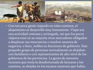  Con tan poca gente viajando en tales caminos, el

alojamiento se desarrolló muy lentamente. Viajar era
una actividad costosas y arriesgada, así que los pocos
viajeros eran en su mayoría ricos mercaderes obligados
a desplazar sus mercancías o resolver asuntos de
negocios, o bien, nobles en funciones de gobierno. Este
pequeño grupo de personas normalmente se alojaban
con familiares o con representantes de alto nivel de los
gobiernos de las provincias. La gente de menores
recursos que tenía la desafortunada de lanzarse a los
caminos, se alojaba en los escasos mesones que había.

 
