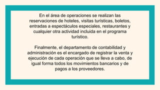 En el área de operaciones se realizan las
reservaciones de hoteles, visitas turísticas, boletos,
entradas a espectáculos especiales, restaurantes y
cualquier otra actividad incluida en el programa
turístico.
Finalmente, el departamento de contabilidad y
administración es el encargado de registrar la venta y
ejecución de cada operación que se lleva a cabo, de
igual forma todos los movimientos bancarios y de
pagos a los proveedores.
 