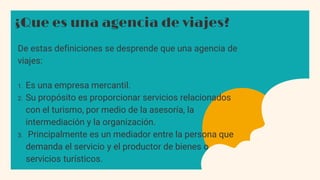 ¿Que es una agencia de viajes?
De estas definiciones se desprende que una agencia de
viajes:
1. Es una empresa mercantil.
2. Su propósito es proporcionar servicios relacionados
con el turismo, por medio de la asesoría, la
intermediación y la organización.
3. Principalmente es un mediador entre la persona que
demanda el servicio y el productor de bienes o
servicios turísticos.
 