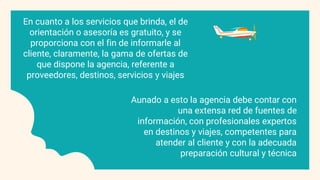 En cuanto a los servicios que brinda, el de
orientación o asesoría es gratuito, y se
proporciona con el fin de informarle al
cliente, claramente, la gama de ofertas de
que dispone la agencia, referente a
proveedores, destinos, servicios y viajes
Aunado a esto la agencia debe contar con
una extensa red de fuentes de
información, con profesionales expertos
en destinos y viajes, competentes para
atender al cliente y con la adecuada
preparación cultural y técnica
 
