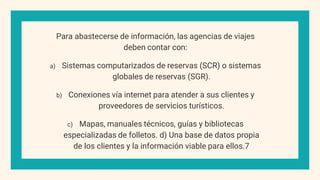 Para abastecerse de información, las agencias de viajes
deben contar con:
a) Sistemas computarizados de reservas (SCR) o sistemas
globales de reservas (SGR).
b) Conexiones vía internet para atender a sus clientes y
proveedores de servicios turísticos.
c) Mapas, manuales técnicos, guías y bibliotecas
especializadas de folletos. d) Una base de datos propia
de los clientes y la información viable para ellos.7
 