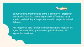 Su función de intermediaria entre el cliente y el prestador
del servicio turístico puede llegar a ser dificultosa, de tal
suerte que tendrá que responder a cada uno por la actitud
del otro.
Por lo general esta función de intermediaria la realizan las
agencias minoristas, que ofrecen, principalmente, los
siguientes servicios:
 
