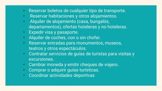 • Reservar boletos de cualquier tipo de transporte.
• Reservar habitaciones y otros alojamientos.
• Alquiler de alojamiento (casa, bungalós,
departamentos), ofertas hoteleras y no hoteleras.
• Expedir visa y pasaporte.
• Alquiler de coches, con o sin chofer.
• Reservar entradas para monumentos, museos,
teatros y otros espectáculos.
• Contratar servicios de guías de turistas para visitas y
excursiones.
• Cambiar moneda y emitir cheques de viajero.
• Comprar o adquirir guías turísticas.
• Coordinar actividades deportivas
 