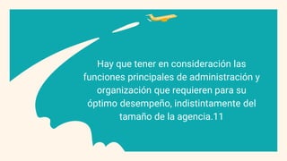 Hay que tener en consideración las
funciones principales de administración y
organización que requieren para su
óptimo desempeño, indistintamente del
tamaño de la agencia.11
 