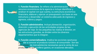 1. Función financiera. Se refiere a la administración de los
recursos económicos de la agencia e incluye identificar y
analizar el capital con que cuenta, su estructura económica
financiera, elaborar y ejercer un presupuesto con base en esa
estructura y desarrollar un sistema adecuado de ingresos y
egresos, cobros y pagos.
2. Función administrativa. Incluye planeación, organización,
dirección y ejecución de las actividades propias de las
agencias de viaje. En las pequeñas las realiza el director, en
las estructuras grandes, se dividen entre los diversos
departamentos que la integran.
3. Función comercializadora. Implica las acciones oportunas
para dar a conocer el producto turístico al consumidor. Son las
actividades de mercadotecnia necesarias para la venta de sus
productos, lo que conlleva gastos, en ocasiones elevados.
 