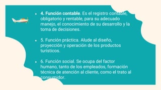 ● 4. Función contable. Es el registro contable,
obligatorio y rentable, para su adecuado
manejo, el conocimiento de su desarrollo y la
toma de decisiones.
● 5. Función práctica. Alude al diseño,
proyección y operación de los productos
turísticos.
● 6. Función social. Se ocupa del factor
humano, tanto de los empleados, formación
técnica de atención al cliente, como el trato al
consumidor.
 