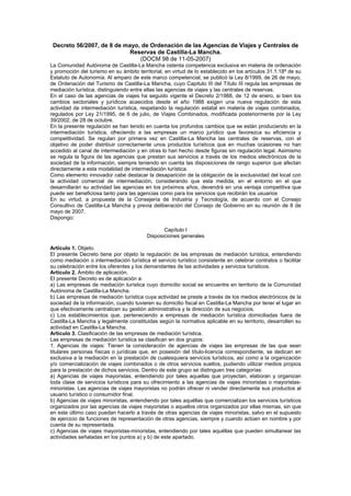 Decreto 56/2007, de 8 de mayo, de Ordenación de las Agencias de Viajes y Centrales de
Reservas de Castilla-La Mancha.
(DOCM 98 de 11-05-2007)
La Comunidad Autónoma de Castilla-La Mancha ostenta competencia exclusiva en materia de ordenación
y promoción del turismo en su ámbito territorial, en virtud de lo establecido en los artículos 31.1.18ª de su
Estatuto de Autonomía. Al amparo de este marco competencial, se publicó la Ley 8/1999, de 26 de mayo,
de Ordenación del Turismo de Castilla-La Mancha, cuyo Capitulo III del Título III regula las empresas de
mediación turística, distinguiendo entre ellas las agencias de viajes y las centrales de reservas.
En el caso de las agencias de viajes ha seguido vigente el Decreto 2/1988, de 12 de enero, si bien los
cambios sectoriales y jurídicos acaecidos desde el año 1988 exigen una nueva regulación de esta
actividad de intermediación turística, respetando la regulación estatal en materia de viajes combinados,
regulados por Ley 21/1995, de 6 de julio, de Viajes Combinados, modificada posteriormente por la Ley
39/2002, de 28 de octubre.
En la presente regulación se han tenido en cuenta los profundos cambios que se están produciendo en la
intermediación turística, ofreciendo a las empresas un marco jurídico que favorezca su eficiencia y
competitividad. Se regulan por primera vez en Castilla-La Mancha las centrales de reservas, con el
objetivo de poder distribuir correctamente unos productos turísticos que en muchas ocasiones no han
accedido al canal de intermediación y en otras lo han hecho desde figuras sin regulación legal. Asimismo
se regula la figura de las agencias que prestan sus servicios a través de los medios electrónicos de la
sociedad de la información, siempre teniendo en cuenta las disposiciones de rango superior que afectan
directamente a esta modalidad de intermediación turística.
Como elemento innovador cabe destacar la desaparición de la obligación de la exclusividad del local con
la actividad comercial de intermediación, considerando que esta medida, en el entorno en el que
desarrollarán su actividad las agencias en los próximos años, devendrá en una ventaja competitiva que
puede ser beneficiosa tanto para las agencias como para los servicios que recibirán los usuarios
En su virtud, a propuesta de la Consejería de Industria y Tecnología, de acuerdo con el Consejo
Consultivo de Castilla-La Mancha y previa deliberación del Consejo de Gobierno en su reunión de 8 de
mayo de 2007.
Dispongo:
Capítulo I
Disposiciones generales
Artículo 1. Objeto.
El presente Decreto tiene por objeto la regulación de las empresas de mediación turística, entendiendo
como mediación o intermediación turística el servicio turístico consistente en celebrar contratos o facilitar
su celebración entre los oferentes y los demandantes de las actividades y servicios turísticos.
Artículo 2. Ámbito de aplicación.
El presente Decreto es de aplicación a:
a) Las empresas de mediación turística cuyo domicilio social se encuentre en territorio de la Comunidad
Autónoma de Castilla-La Mancha.
b) Las empresas de mediación turística cuya actividad se preste a través de los medios electrónicos de la
sociedad de la información, cuando tuvieren su domicilio fiscal en Castilla-La Mancha por tener el lugar en
que efectivamente centralicen su gestión administrativa y la dirección de sus negocios.
c) Los establecimientos que, perteneciendo a empresas de mediación turística domiciliadas fuera de
Castilla-La Mancha y legalmente constituidas según la normativa aplicable en su territorio, desarrollen su
actividad en Castilla-La Mancha.
Artículo 3. Clasificación de las empresas de mediación turística.
Las empresas de mediación turística se clasifican en dos grupos:
1. Agencias de viajes: Tienen la consideración de agencias de viajes las empresas de las que sean
titulares personas físicas o jurídicas que, en posesión del título-licencia correspondiente, se dedican en
exclusiva a la mediación en la prestación de cualesquiera servicios turísticos, así como a la organización
y/o comercialización de viajes combinados o de otros servicios sueltos, pudiendo utilizar medios propios
para la prestación de dichos servicios. Dentro de este grupo se distinguen tres categorías:
a) Agencias de viajes mayoristas, entendiendo por tales aquellas que proyectan, elaboran y organizan
toda clase de servicios turísticos para su ofrecimiento a las agencias de viajes minoristas o mayoristas-
minoristas. Las agencias de viajes mayoristas no podrán ofrecer ni vender directamente sus productos al
usuario turístico o consumidor final.
b) Agencias de viajes minoristas, entendiendo por tales aquéllas que comercializan los servicios turísticos
organizados por las agencias de viajes mayoristas o aquellos otros organizados por ellas mismas, sin que
en este último caso puedan hacerlo a través de otras agencias de viajes minoristas, salvo en el supuesto
de ejercicio de funciones de representación de otras agencias, siempre y cuando actúen en nombre y por
cuenta de su representada.
c) Agencias de viajes mayoristas-minoristas, entendiendo por tales aquéllas que pueden simultanear las
actividades señaladas en los puntos a) y b) de este apartado.
 