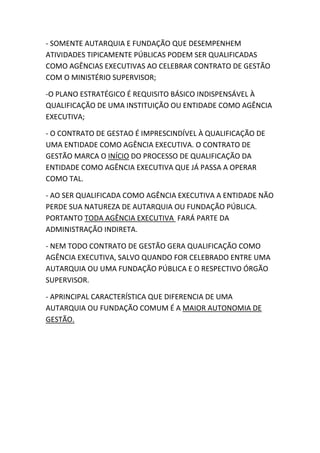 - SOMENTE AUTARQUIA E FUNDAÇÃO QUE DESEMPENHEM
ATIVIDADES TIPICAMENTE PÚBLICAS PODEM SER QUALIFICADAS
COMO AGÊNCIAS EXECUTIVAS AO CELEBRAR CONTRATO DE GESTÃO
COM O MINISTÉRIO SUPERVISOR;
-O PLANO ESTRATÉGICO É REQUISITO BÁSICO INDISPENSÁVEL À
QUALIFICAÇÃO DE UMA INSTITUIÇÃO OU ENTIDADE COMO AGÊNCIA
EXECUTIVA;
- O CONTRATO DE GESTAO É IMPRESCINDÍVEL À QUALIFICAÇÃO DE
UMA ENTIDADE COMO AGÊNCIA EXECUTIVA. O CONTRATO DE
GESTÃO MARCA O INÍCIO DO PROCESSO DE QUALIFICAÇÃO DA
ENTIDADE COMO AGÊNCIA EXECUTIVA QUE JÁ PASSA A OPERAR
COMO TAL.
- AO SER QUALIFICADA COMO AGÊNCIA EXECUTIVA A ENTIDADE NÃO
PERDE SUA NATUREZA DE AUTARQUIA OU FUNDAÇÃO PÚBLICA.
PORTANTO TODA AGÊNCIA EXECUTIVA FARÁ PARTE DA
ADMINISTRAÇÃO INDIRETA.
- NEM TODO CONTRATO DE GESTÃO GERA QUALIFICAÇÃO COMO
AGÊNCIA EXECUTIVA, SALVO QUANDO FOR CELEBRADO ENTRE UMA
AUTARQUIA OU UMA FUNDAÇÃO PÚBLICA E O RESPECTIVO ÓRGÃO
SUPERVISOR.
- APRINCIPAL CARACTERÍSTICA QUE DIFERENCIA DE UMA
AUTARQUIA OU FUNDAÇÃO COMUM É A MAIOR AUTONOMIA DE
GESTÃO.

 