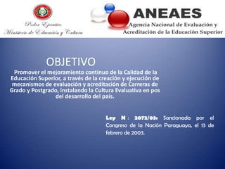 OBJETIVO
Promover el mejoramiento continuo de la Calidad de la
Educación Superior, a través de la creación y ejecución de
mecanismos de evaluación y acreditación de Carreras de
Grado y Postgrado, instalando la Cultura Evaluativa en pos
del desarrollo del país.
Ley N : 2072/03: Sancionada por el
Congreso de la Nación Paraguaya, el 13 de
febrero de 2003.

 