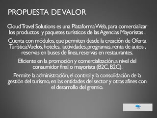 PROPUESTA DE VALOR 
Cloud Travel Solutions es una Plataforma Web, para comercializar los productos y paquetes turísticos de las Agencias Mayoristas . 
Cuenta con módulos, que permiten desde la creación de Oferta Turística: Vuelos, hoteles, actividades, programas, renta de autos , reservas en buses de línea, reservas en restaurantes. 
Eficiente en la promoción y comercialización, a nivel del consumidor final o mayorista (B2C, B2C). 
Permite la administración, el control y la consolidación de la gestión del turismo, en las entidades del sector y otras afines con el desarrollo del gremio. 
 