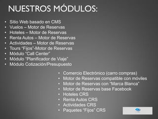 NUESTROS MÓDULOS: 
•Sitio Web basado en CMS 
•Vuelos – Motor de Reservas 
•Hoteles – Motor de Reservas 
•Renta Autos – Motor de Reservas 
•Actividades – Motor de Reservas 
•Tours “Fijos”-Motor de Reservas 
•Módulo “Call Center” 
•Módulo “Planificador de Viaje” 
•Módulo Cotización/Presupuesto 
•Comercio Electrónico (carro compras) 
•Motor de Reservas compatible con móviles 
•Motor de Reservas con “Marca Blanca” 
•Motor de Reservas base Facebook 
•Hoteles CRS 
•Renta Autos CRS 
•Actividades CRS 
•Paquetes “Fijos” CRS  