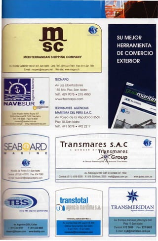 SU MEJOR
                                                                                                                      HERRAMIENTA
                                                                                                                      DE COMERCIO
                MEDITERRANEAN SHIPPING COMPANY

                                                                                                                      EXTERIOR
   . Alvarez Calderón 185 Of. 501, San Isidro Lima Telf.. (511) 221 7561 Fax: (511) 221 7584
                 E-mail: mscperu@mscperu.net      Web site: www.mscgva.ch



                                                 TECNAPO

                                                  Av. Los Libertadores

                                                  155 5to. Piso, San Isidro

                                                 Telf.. 429 9075 • 2154950

                                                  www.tecnapo.com

NAVESUR
       O"                                        TERMINAVES AGENCIAS

    ~^ e Viador Merino Reyna 307                  MARÍTIMA DEL PERÚ S.A.C.
    •tac Nacional Of. 1402, San Isidro
                                                  Av. Paseo de la República 3565
     'e1.716-9090 Fax:7169097
       •«.eSLr@navesur.com.pe                     Piso 10, San Isidro
        room.pe www.interoceanlines.com
                                                 Telf.. 441 5078 . 4 4 2 2 2 1 7




                      ARD                              Tra nsmares S.A.C                                                                      4L
                                                                  A     M   E   M   B   E   H    0   F T| V

                                                                                                              nsmares
                                                                                                      4       ^Group
                                                                                    A Group Standing B/Yd ú Around The World



  %coas de Rivera 774 San Isidro
                                                                                     Av. Arequipa 2450 Edif El Dorado Of. 1502
 na. 5")614 7070 Fax: 614 7080
                                                      Central: (511) 619 5000           F: 61 9 5000 ext. 2000 mail@tpsac.com.pe       www.tpsac.com.pe
 Ltai seaboard@seaboardperu.com




                                                     transtotal
            Crtry 715 ship is a partntrship.
                                                   ij)| agencia marítima s.a.                                   TRANSMERIDIAN
                                                                                                                      Agencia Naviera y Portuaria



                                                              TRANSTOTAL AGENCIA MARÍTIMA S.A.
                                                                                                                   Av. Enrique Canaval y Moreyra 340

                   2555, Callao                                                                                             Piso 11 San Isidro
                                                            Edificio Torre Central, San Isidro
                     F:(511)222 9565                                                                               Central: 612 3000     Fax: 221 6485
                                                               T 441 7570 F 441 4885
                      www.tbsship.com                         nstotal@transtotalperu.corr                            E-mail: nyk@meridian.com.pe
 