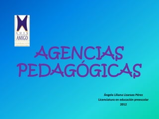 AGENCIAS
PEDAGÓGICAS
           Ángela Liliana Lizarazo Pérez
       Licenciatura en educación preescolar
                       2012
 