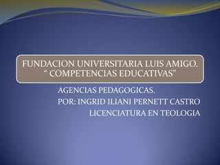 FUNDACION UNIVERSITARIA LUIS AMIGO.
    “ COMPETENCIAS EDUCATIVAS”
       AGENCIAS PEDAGOGICAS.
       POR: INGRID ILIANI PERNETT CASTRO
               LICENCIATURA EN TEOLOGIA
 