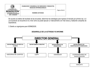 PLANEACION Y DESARROLLO DE MERCADOS Y PRODUCTOS
                                   NEGOCIOS INTERNACIONALES
                                                                                 Página 3 de 4

                                         NOMBRE ACTIVIDAD



  De acuerdo al análisis del resultado de las encuestas, determinar las estrategias para ingresar al mercado por primera vez, o si
  ya el producto se encuentra en el, mirar cómo se puede ejecutar un relanzamiento con más fuerza y realizando campañas de
  expectativas.

  3. Diseñe un organigrama para VERMEDIOS.


                                        DESARROLLO DE LA ACTIVIDAD Y/O INFORME



                                            DIRECTOR GENERAL
DEPARTAMENTO DE SECIO AL            DEPARTAMENTO CREATIVO                DEPARTAMENTO DE                    DEPARTAMENTO DE
        CLIENTE                                                            PRODUCCION                  INVESTIGACION DE MERCADOS




ASESORAS DE CLIENTES                         COPY                           DISEÑADOR                      COORDINADORES DE
                                                                                                             INVESTIGACION




                                                                                                                 ANALISTA
 