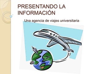 PRESENTANDO LA
INFORMACIÓN
Una agencia de viajes universitaria

 