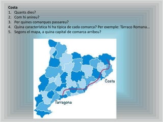 Costa
1. Quants dies?
2. Com hi anireu?
3. Per quines comarques passareu?
4. Quina característica hi ha típica de cada comarca? Per exemple: Tàrraco Romana...
5. Segons el mapa, a quina capital de comarca arribeu?
 