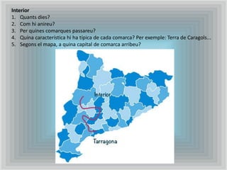 Interior
1. Quants dies?
2. Com hi anireu?
3. Per quines comarques passareu?
4. Quina característica hi ha típica de cada comarca? Per exemple: Terra de Caragols...
5. Segons el mapa, a quina capital de comarca arribeu?
 